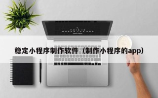 石家庄稳定小程序制作软件（制作小程序的app）