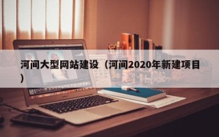 石家庄河间大型网站建设（河间2020年新建项目）