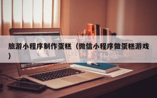 石家庄旅游小程序制作蛋糕（微信小程序做蛋糕游戏）
